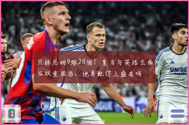 贝林厄姆9球20场！皇马与英格兰面临双重困惑，他真配得上盛名吗