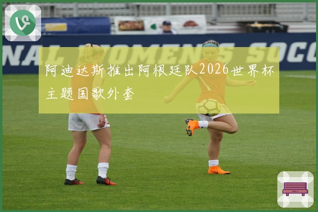 阿迪达斯推出阿根廷队2026世界杯主题国歌外套