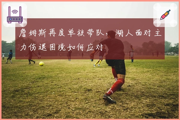 詹姆斯再度单核带队，湖人面对主力伤退困境如何应对