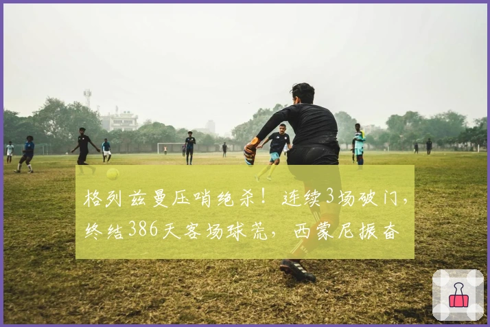格列兹曼压哨绝杀！连续3场破门，终结386天客场球荒，西蒙尼振奋