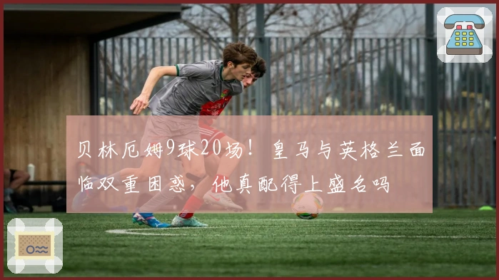 贝林厄姆9球20场！皇马与英格兰面临双重困惑，他真配得上盛名吗