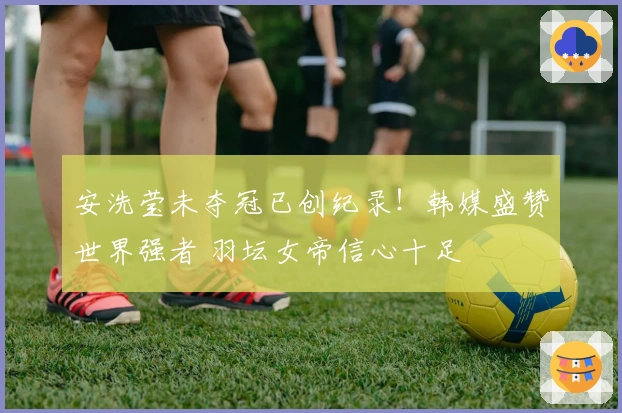 安洗莹未夺冠已创纪录！韩媒盛赞世界强者 羽坛女帝信心十足