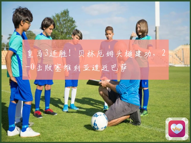 皇马3连胜！贝林厄姆头槌建功，2-0击败塞维利亚追近巴萨