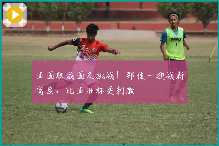 亚国联成国足挑战！邵佳一迎战新高度，比亚洲杯更刺激